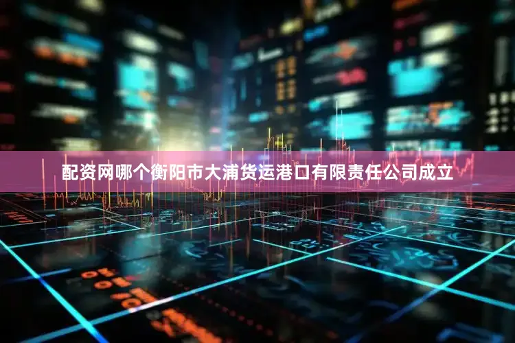 配资网哪个衡阳市大浦货运港口有限责任公司成立