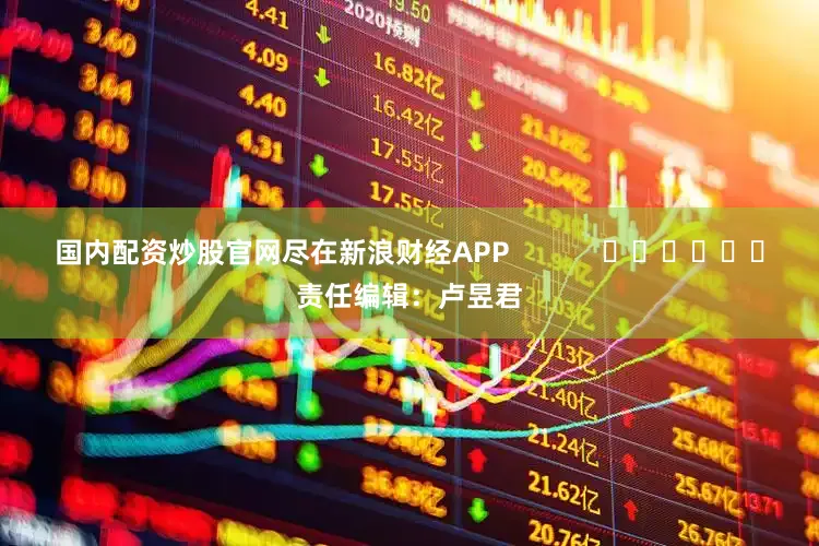 国内配资炒股官网尽在新浪财经APP            						责任编辑：卢昱君