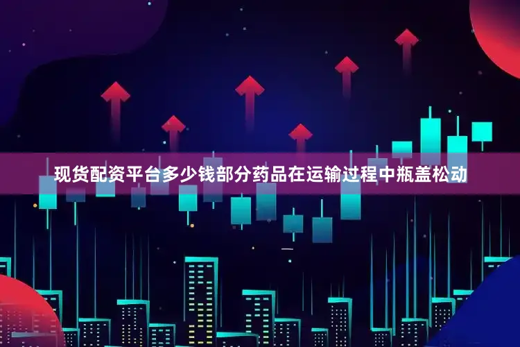 现货配资平台多少钱部分药品在运输过程中瓶盖松动