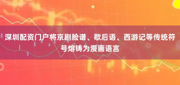 深圳配资门户将京剧脸谱、歇后语、西游记等传统符号熔铸为漫画语言