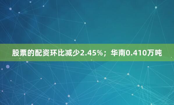 股票的配资环比减少2.45%；华南0.410万吨