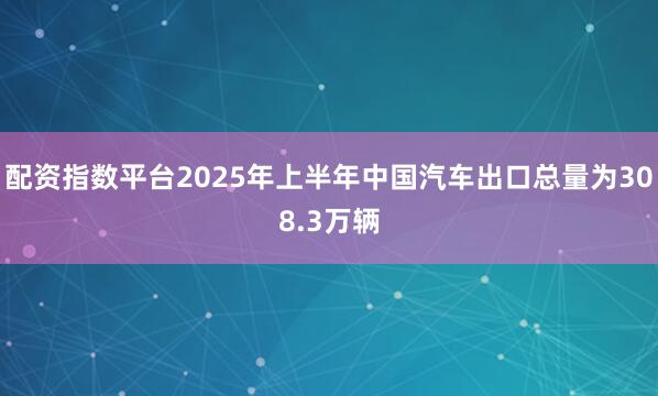 配资指数平台2025年上半年中国汽车出口总量为308.3万辆