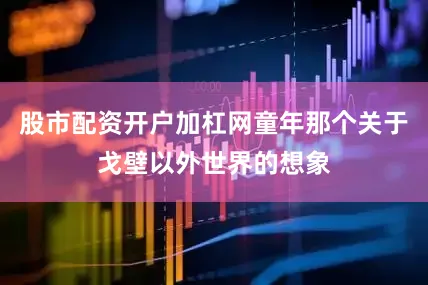 股市配资开户加杠网童年那个关于戈壁以外世界的想象
