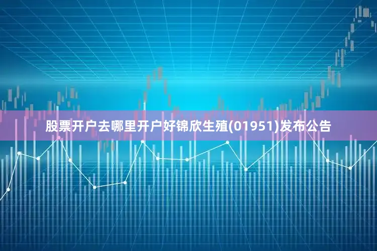 股票开户去哪里开户好锦欣生殖(01951)发布公告