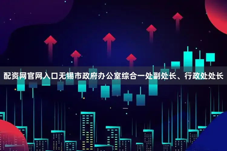 配资网官网入口无锡市政府办公室综合一处副处长、行政处处长