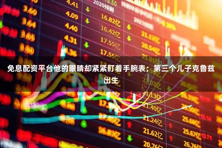 免息配资平台他的眼睛却紧紧盯着手腕表；第三个儿子克鲁兹出生