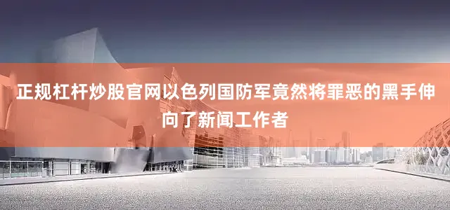 正规杠杆炒股官网以色列国防军竟然将罪恶的黑手伸向了新闻工作者
