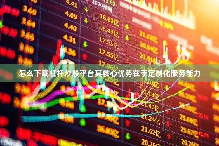 怎么下载杠杆炒股平台其核心优势在于定制化服务能力