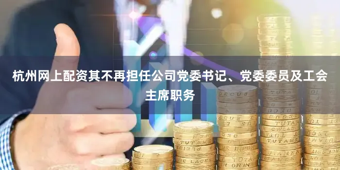 杭州网上配资其不再担任公司党委书记、党委委员及工会主席职务