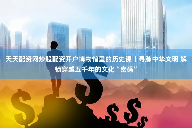 天天配资网炒股配资开户博物馆里的历史课丨寻脉中华文明 解锁穿越五千年的文化“密码”