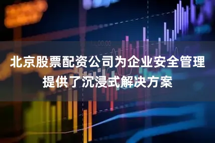 北京股票配资公司为企业安全管理提供了沉浸式解决方案